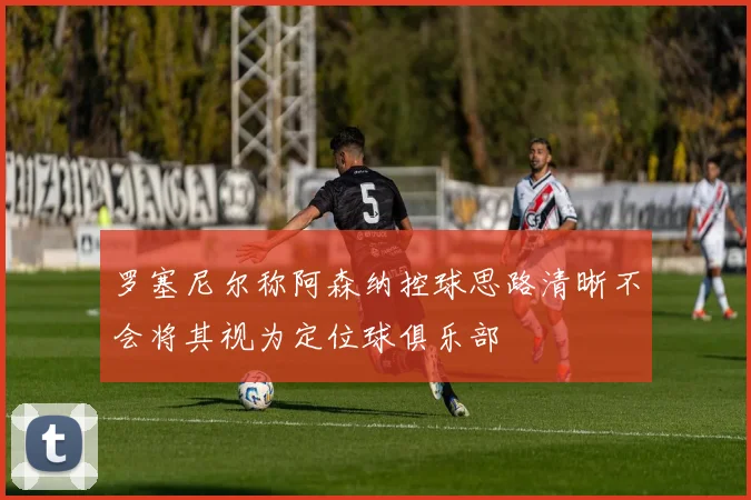 罗塞尼尔称阿森纳控球思路清晰不会将其视为定位球俱乐部