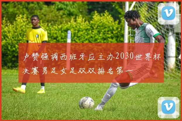 卢赞强调西班牙应主办2030世界杯决赛男足女足双双排名第一