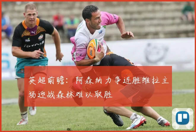 英超前瞻：阿森纳力争连胜维拉主场迎战森林难以取胜