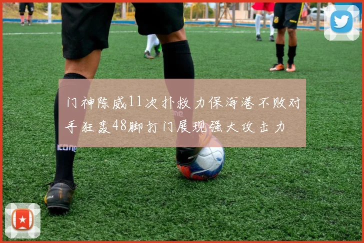 门神陈威11次扑救力保海港不败对手狂轰48脚打门展现强大攻击力