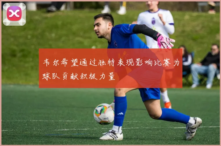 韦尔希望通过独特表现影响比赛为球队贡献积极力量