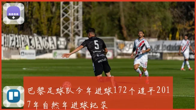 巴黎足球队今年进球172个追平2017年自然年进球纪录