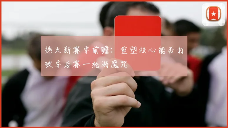 热火新赛季前瞻：重塑核心能否打破季后赛一轮游魔咒