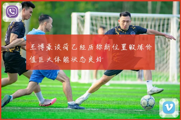 王博豪谈荷乙经历称新位置锻炼价值巨大体能状态良好