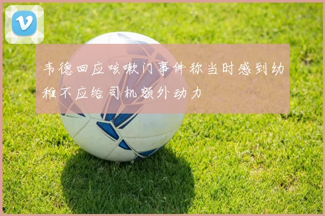韦德回应咳嗽门事件称当时感到幼稚不应给司机额外动力