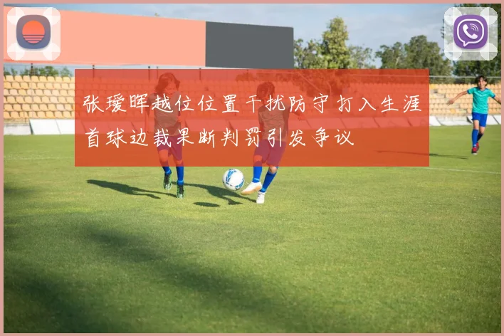 张瑷晖越位位置干扰防守打入生涯首球边裁果断判罚引发争议