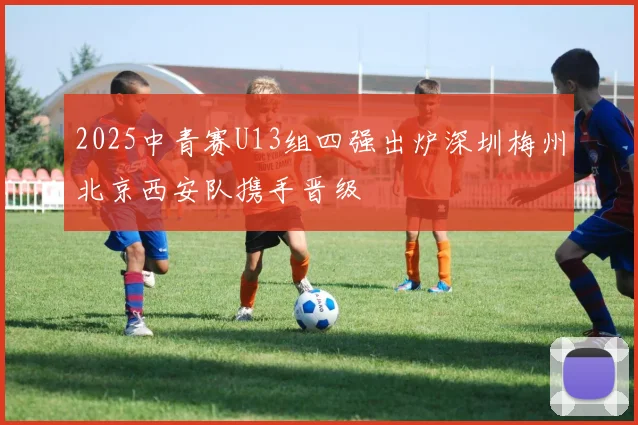 2025中青赛U13组四强出炉深圳梅州北京西安队携手晋级