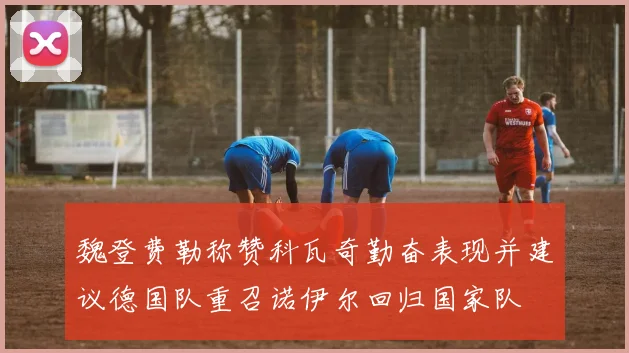 魏登费勒称赞科瓦奇勤奋表现并建议德国队重召诺伊尔回归国家队