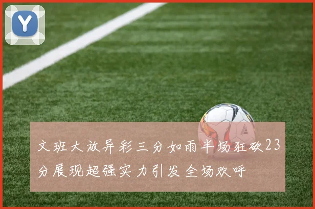 文班大放异彩三分如雨半场狂砍23分展现超强实力引发全场欢呼