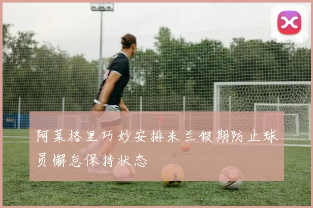 阿莱格里巧妙安排米兰假期防止球员懈怠保持状态