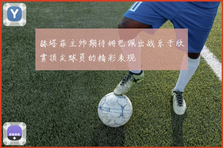 赫塔菲主帅期待姆巴佩出战乐于欣赏顶尖球员的精彩表现