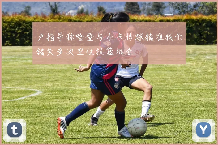 卢指导称哈登与小卡传球精准我们错失多次空位投篮机会