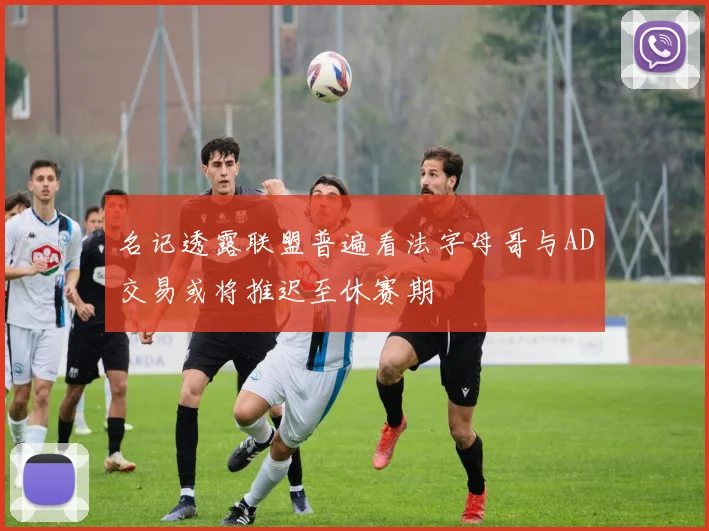 名记透露联盟普遍看法字母哥与AD交易或将推迟至休赛期