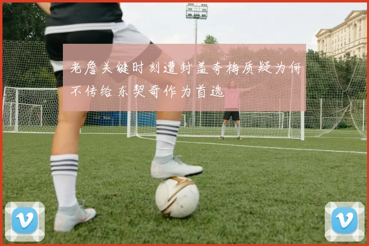 老詹关键时刻遭封盖夸梅质疑为何不传给东契奇作为首选