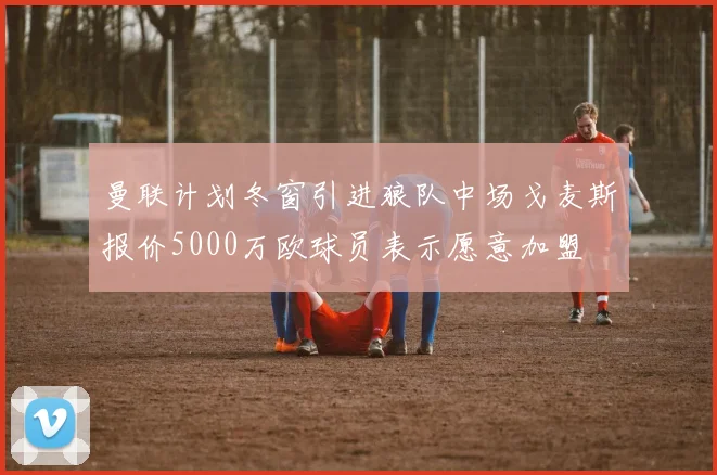 曼联计划冬窗引进狼队中场戈麦斯报价5000万欧球员表示愿意加盟