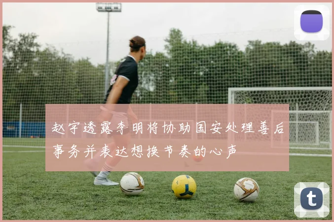 赵宇透露李明将协助国安处理善后事务并表达想换节奏的心声
