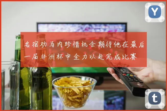 名宿劝马内珍惜机会期待他在最后一届非洲杯中全力以赴完成比赛
