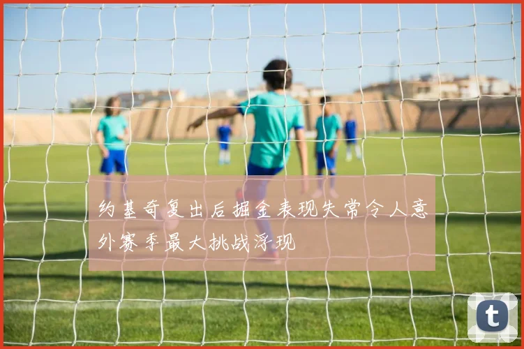 约基奇复出后掘金表现失常令人意外赛季最大挑战浮现