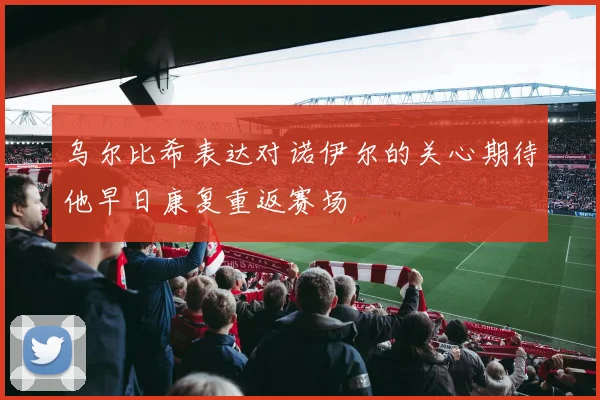 乌尔比希表达对诺伊尔的关心期待他早日康复重返赛场
