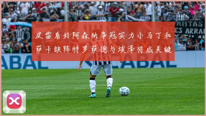 皮雷看好阿森纳争冠实力小马丁和萨卡缺阵特罗萨德与埃泽将成关键
