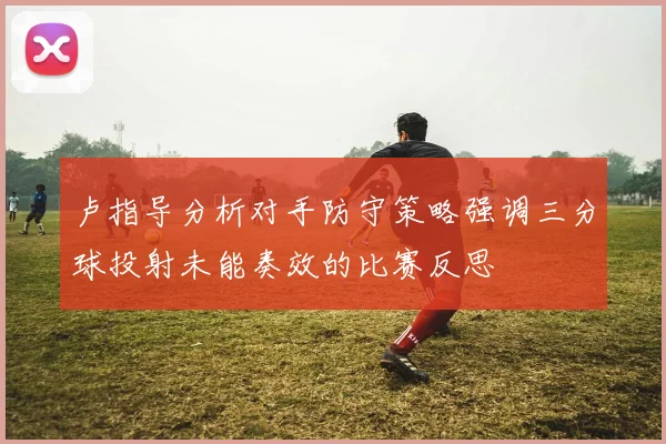 卢指导分析对手防守策略强调三分球投射未能奏效的比赛反思