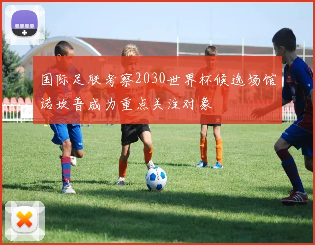 国际足联考察2030世界杯候选场馆诺坎普成为重点关注对象