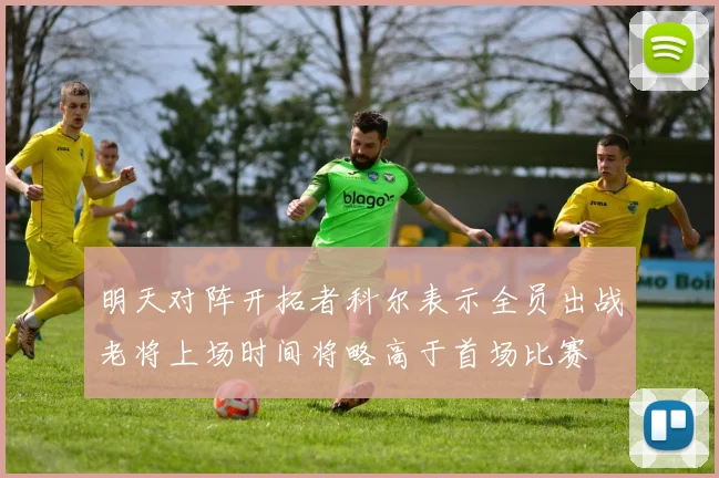 明天对阵开拓者科尔表示全员出战老将上场时间将略高于首场比赛