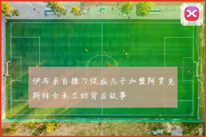 伊布亲自操刀促成儿子加盟阿贾克斯转会米兰的背后故事