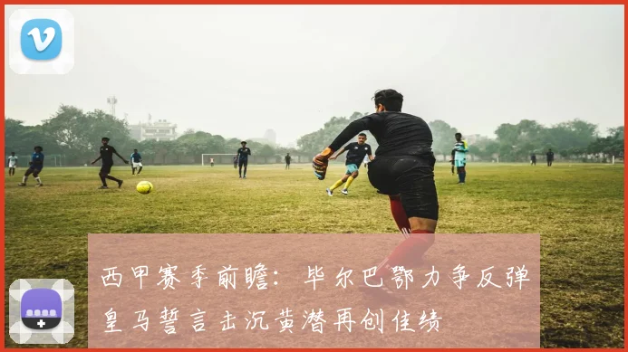 西甲赛季前瞻：毕尔巴鄂力争反弹皇马誓言击沉黄潜再创佳绩