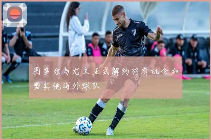 图多尔与尤文正式解约将有机会加盟其他海外球队