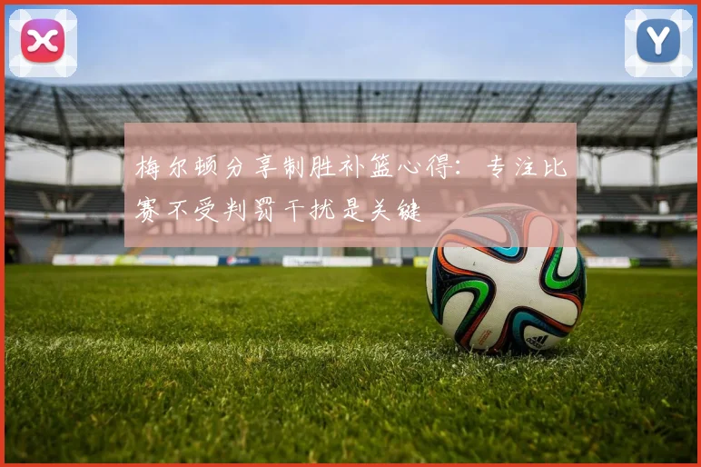 梅尔顿分享制胜补篮心得：专注比赛不受判罚干扰是关键