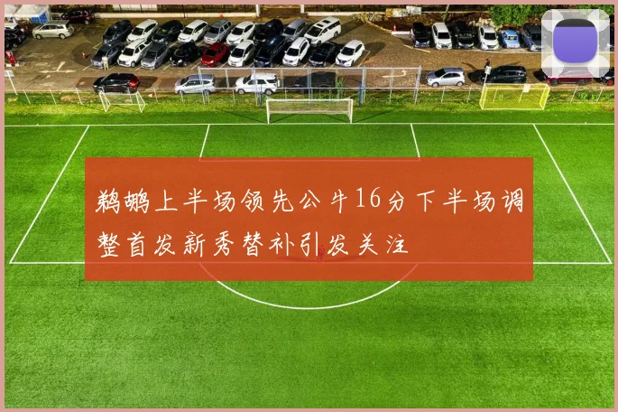 鹈鹕上半场领先公牛16分下半场调整首发新秀替补引发关注