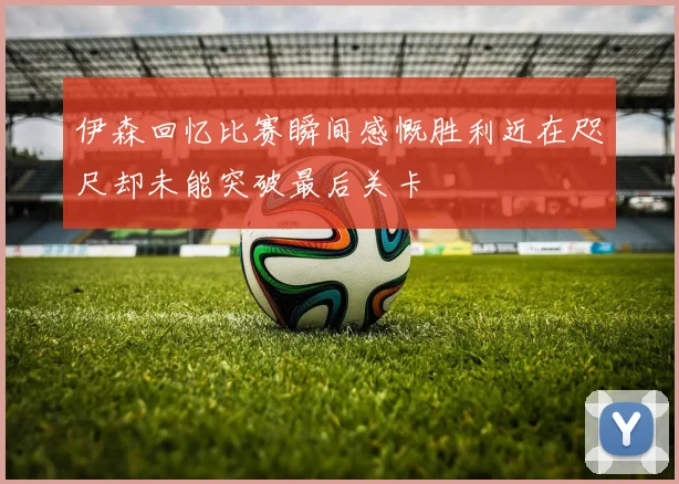 伊森回忆比赛瞬间感慨胜利近在咫尺却未能突破最后关卡