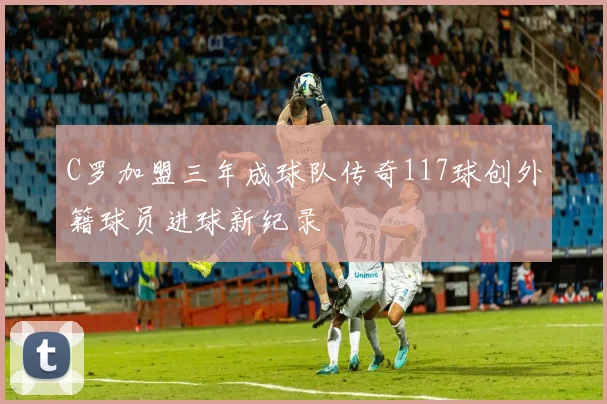 C罗加盟三年成球队传奇117球创外籍球员进球新纪录