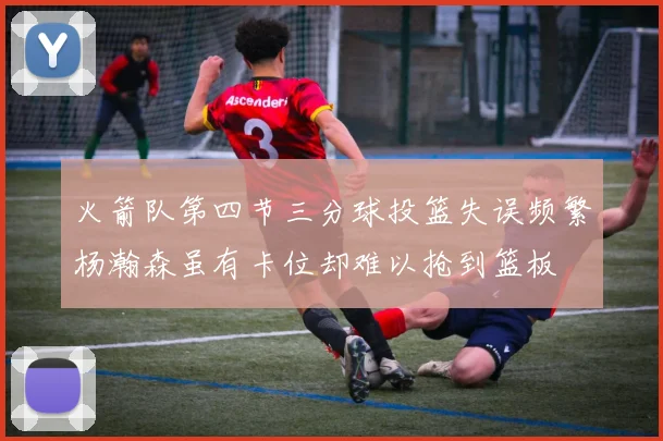 火箭队第四节三分球投篮失误频繁杨瀚森虽有卡位却难以抢到篮板