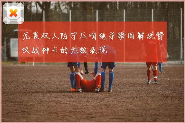 无畏双人防守压哨绝杀瞬间解说赞叹战神卡的无敌表现