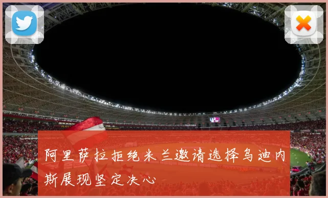 阿里萨拉拒绝米兰邀请选择乌迪内斯展现坚定决心