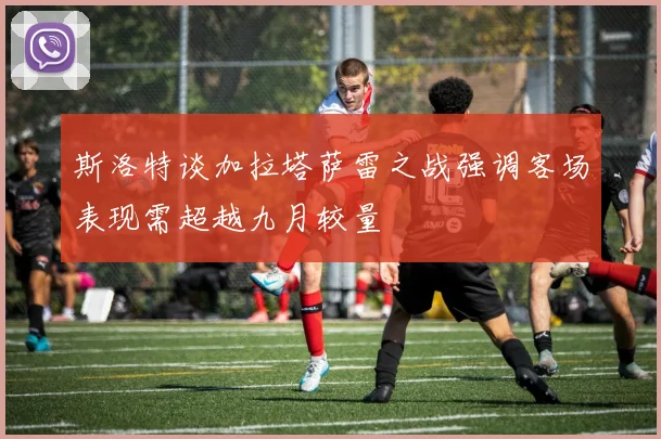 斯洛特谈加拉塔萨雷之战强调客场表现需超越九月较量