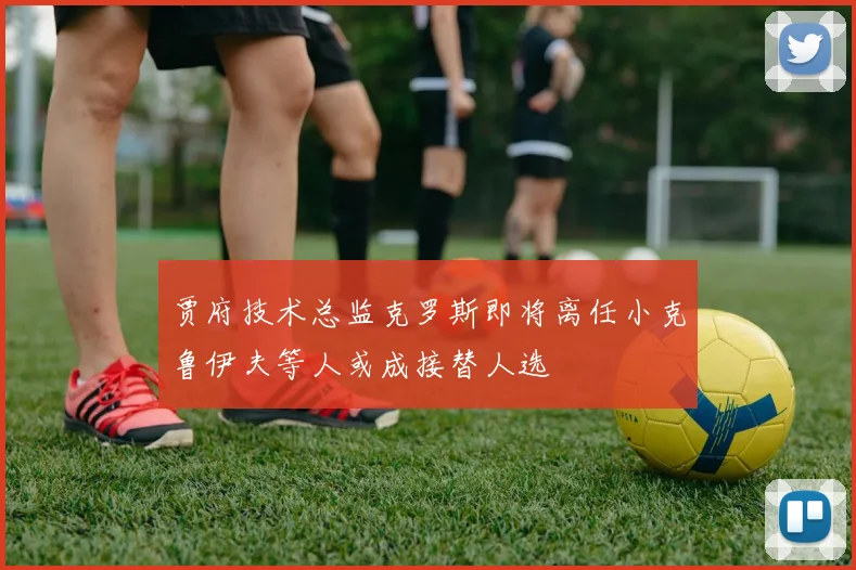 贾府技术总监克罗斯即将离任小克鲁伊夫等人或成接替人选