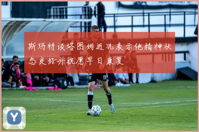 斯玛特谈塔图姆近况表示他精神状态良好并祝愿早日康复