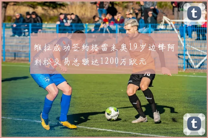 维拉成功签约格雷米奥19岁边锋阿利松交易总额达1200万欧元