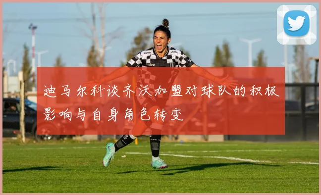 迪马尔科谈齐沃加盟对球队的积极影响与自身角色转变