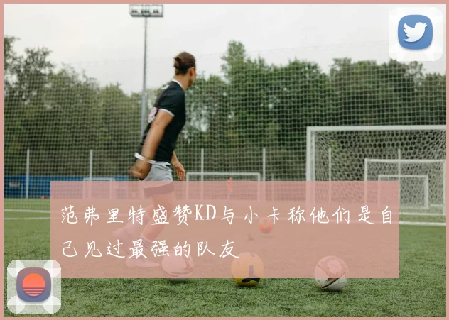 范弗里特盛赞KD与小卡称他们是自己见过最强的队友
