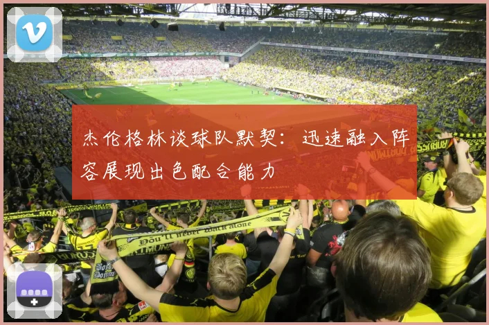 杰伦格林谈球队默契：迅速融入阵容展现出色配合能力